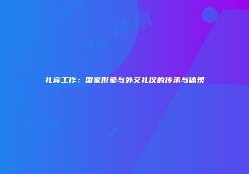 礼宾工作：国家形象与外交礼仪的传承与体现