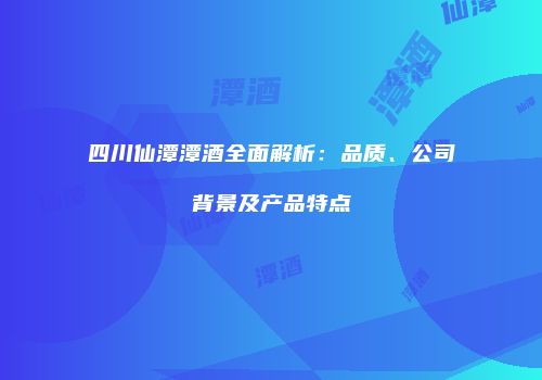 四川仙潭潭酒全面解析：品质、公司背景及产品特点