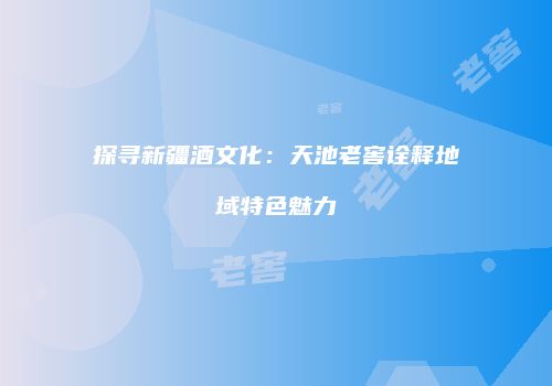 探寻新疆酒文化：天池老窖诠释地域特色魅力
