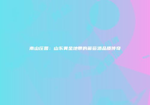 南山庄园：山东黄金地带的葡萄酒品质传奇