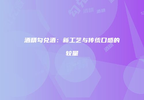 酒精勾兑酒：新工艺与传统口感的较量
