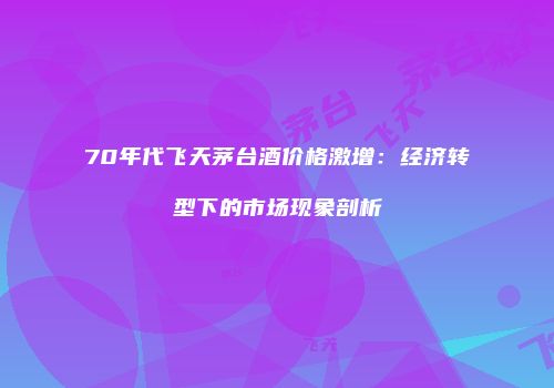70年代飞天茅台酒价格激增：经济转型下的市场现象剖析