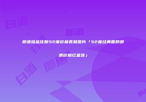 郎酒珍品佳酿52度价格表和图片「52度经典香醇郎酒价格红盒装」