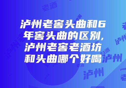泸州老窖头曲和6年窖头曲的区别,泸州老窖老酒坊和头曲哪个好喝