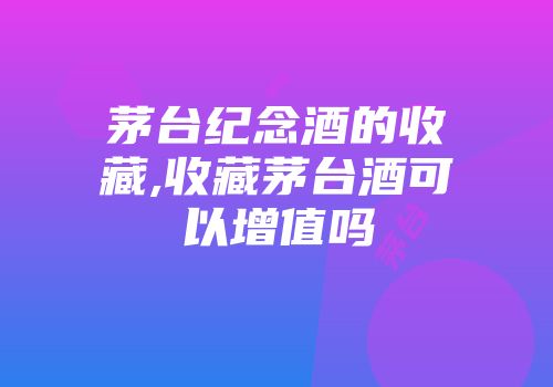 茅台纪念酒的收藏,收藏茅台酒可以增值吗