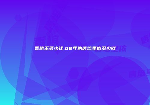 香槟王多少钱,02年的唐培里侬多少钱