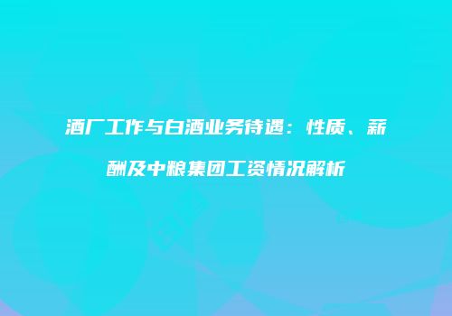 酒厂工作与白酒业务待遇：性质、薪酬及中粮集团工资情况解析