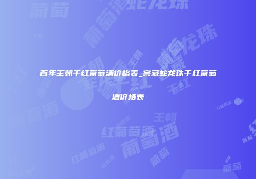百年王朝干红葡萄酒价格表_窖藏蛇龙珠干红葡萄酒价格表