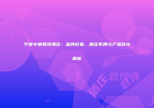 宁波中粮君顶酒庄：品牌价值、酒庄布局与产品对比解析