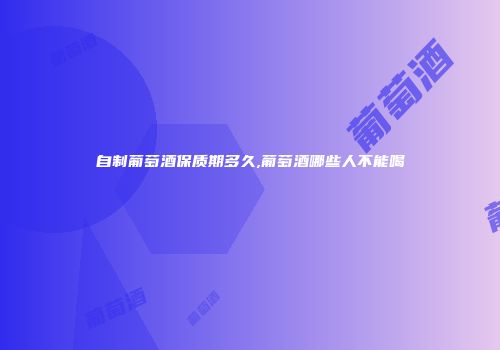 自制葡萄酒保质期多久,葡萄酒哪些人不能喝