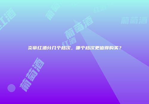 炎帝红酒分几个档次，哪个档次更值得购买？