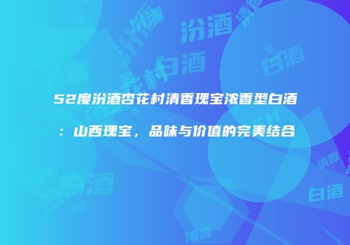52度汾酒杏花村清香瑰宝浓香型白酒：山西瑰宝，品味与价值的完美结合