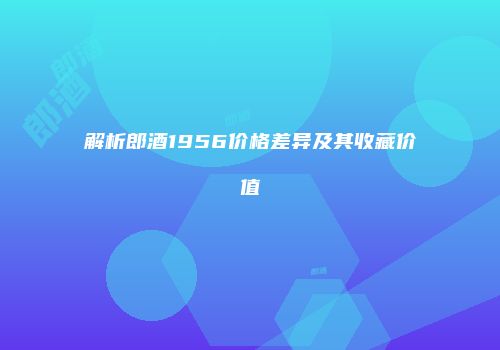 解析郎酒1956价格差异及其收藏价值