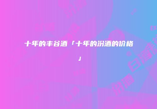 十年的丰谷酒「十年的汾酒的价格」