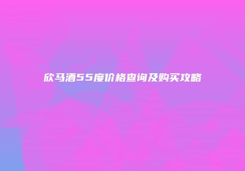 欣马酒55度价格查询及购买攻略
