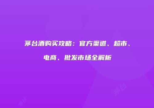 茅台酒购买攻略：官方渠道、超市、电商、批发市场全解析