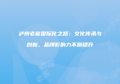 泸州老窖国际化之路：文化传承与创新，品牌影响力不断提升