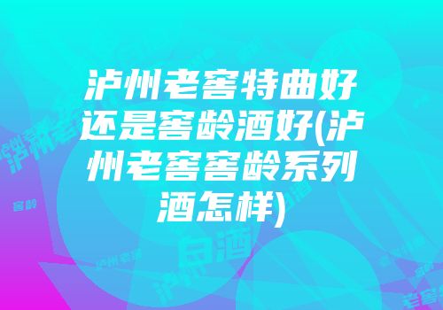 泸州老窖特曲好还是窖龄酒好(泸州老窖窖龄系列酒怎样)