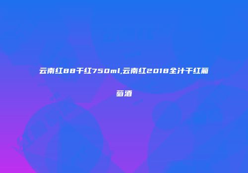 云南红88干红750ml,云南红2018全汁干红葡萄酒