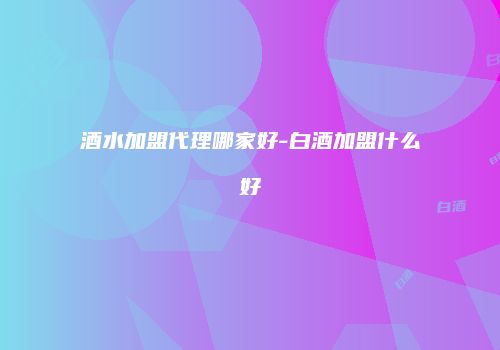酒水加盟代理哪家好-白酒加盟什么好