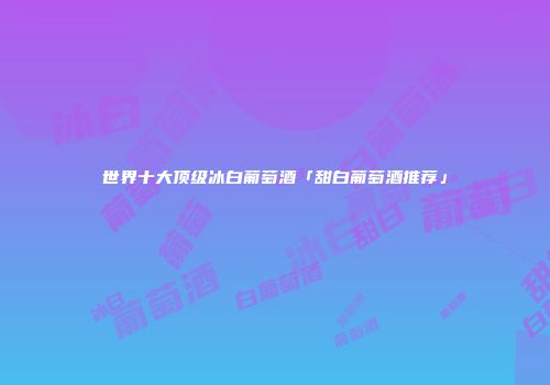 世界十大顶级冰白葡萄酒「甜白葡萄酒推荐」