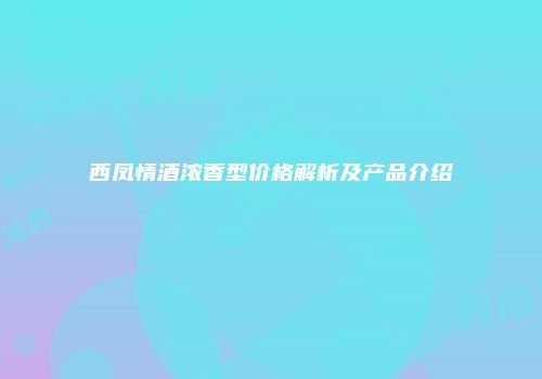 西凤情酒浓香型价格解析及产品介绍