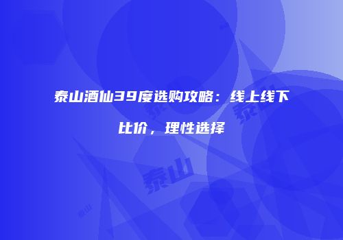 泰山酒仙39度选购攻略：线上线下比价，理性选择