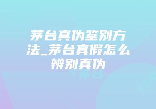 茅台真伪鉴别方法_茅台真假怎么辨别真伪