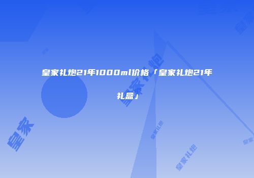 皇家礼炮21年1000ml价格「皇家礼炮21年礼盒」
