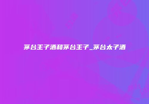 茅台王子酒和茅台王子_茅台太子酒