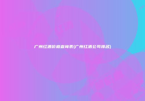广州红酒价格查询表(广州红酒公司排名)