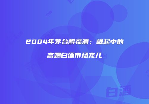 2004年茅台醇福酒：崛起中的高端白酒市场宠儿