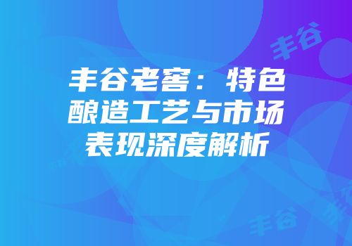 丰谷老窖：特色酿造工艺与市场表现深度解析