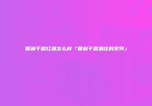 智利干露红酒怎么样「智利干露酒庄的系列」