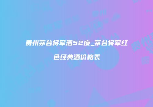 贵州茅台将军酒52度_茅台将军红色经典酒价格表
