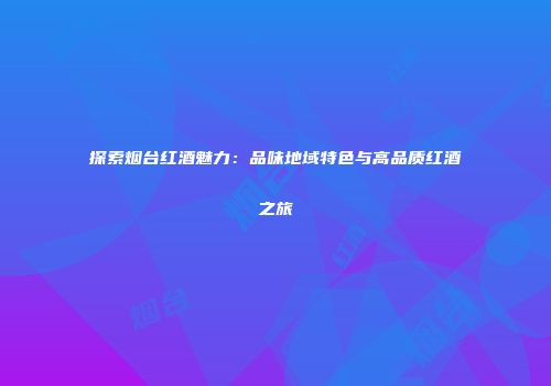 探索烟台红酒魅力：品味地域特色与高品质红酒之旅