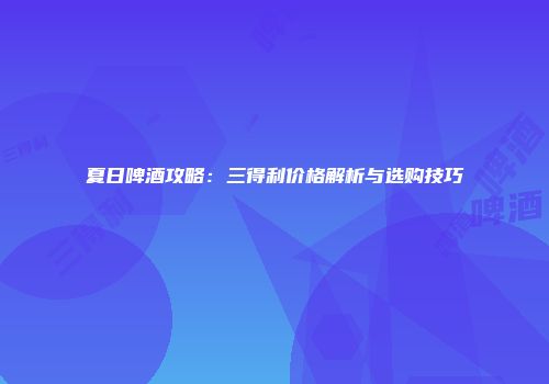 夏日啤酒攻略：三得利价格解析与选购技巧