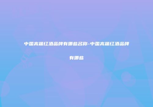 中国高端红酒品牌有哪些名称-中国高端红酒品牌有哪些