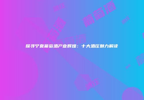 探寻宁夏葡萄酒产业辉煌：十大酒庄魅力解读