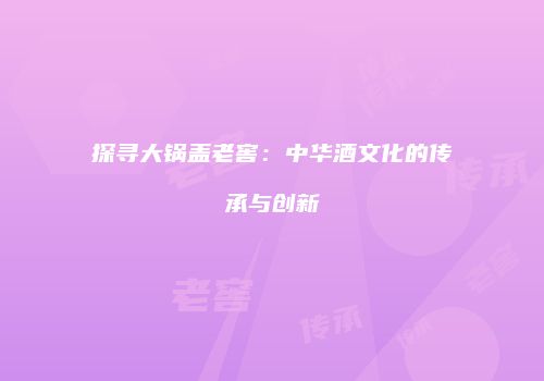 探寻大锅盖老窖：中华酒文化的传承与创新