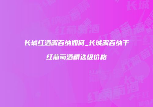 长城红酒解百纳如何_长城解百纳干红葡萄酒精选级价格