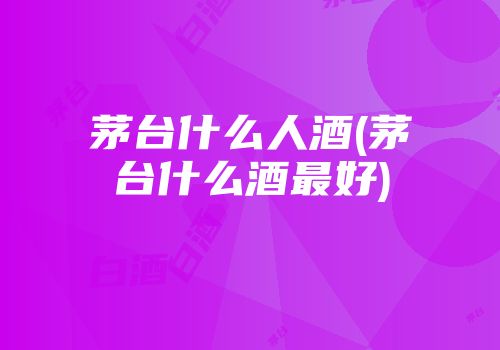 茅台什么人酒(茅台什么酒最好)
