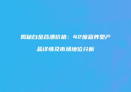揭秘白金药酒价格：42度营养型产品详情及市场地位分析
