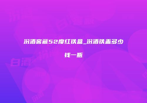 汾酒窖藏52度红铁盒_汾酒铁盖多少钱一瓶