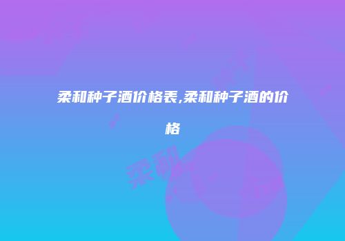 柔和种子酒价格表,柔和种子酒的价格