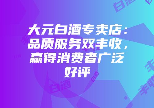 大元白酒专卖店：品质服务双丰收，赢得消费者广泛好评