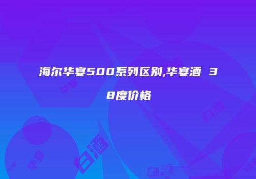 海尔华宴500系列区别,华宴酒 38度价格