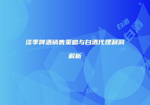 淡季啤酒销售策略与白酒代理利润解析