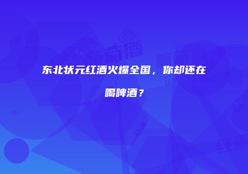 东北状元红酒火爆全国，你却还在喝啤酒？