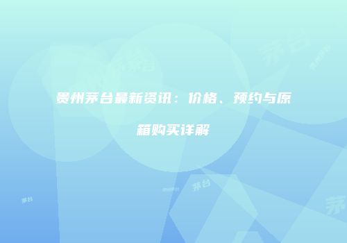 贵州茅台最新资讯：价格、预约与原箱购买详解